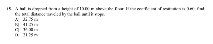 15. A ball is dropped from a height of 10.00 m above the floor. If the coefficient of restitution is 0.60, find
the total distance traveled by the ball until it stops.
A) 32.75 m
B) 41.25 m
C) 36.00 m
D) 21.25 m
