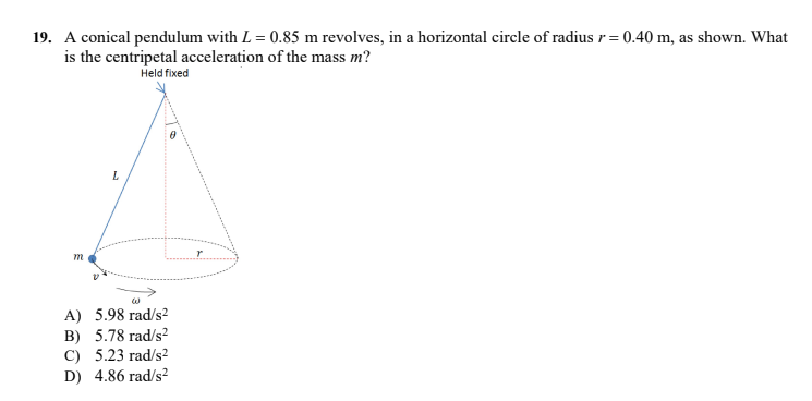 19. A conical pendulum with L = 0.85 m revolves, in a horizontal circle of radius r= 0.40 m, as shown. What
is the centripetal acceleration of the mass m?
Held fixed
m
A) 5.98 rad/s2²
B) 5.78 rad/s?
C) 5.23 rad/s2
D) 4.86 rad/s?
