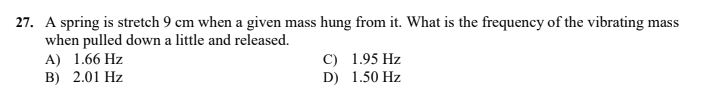 27. A spring is stretch 9 cm when a given mass hung from it. What is the frequency of the vibrating mass
when pulled down a little and released.
A) 1.66 Hz
B) 2.01 Hz
C) 1.95 Hz
D) 1.50 Hz
