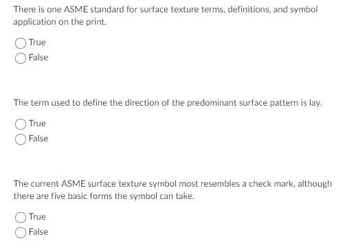 There is one ASME standard for surface texture terms, definitions, and symbol
application on the print.
True
False
The term used to define the direction of the predominant surface pattern is lay.
True
False
The current ASME surface texture symbol most resembles a check mark, although
there are five basic forms the symbol can take.
True
False
