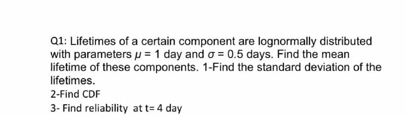 Q1: Lifetimes of a certain component are lognormally distributed
with parameters u = 1 day and o = 0.5 days. Find the mean
lifetime of these components. 1-Find the standard deviation of the
lifetimes.
2-Find CDF
3- Find reliability at t= 4 day
