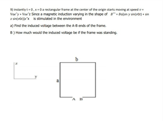 9) instantly t= 0, x= 0 a rectangular frame at the center of the origin starts moving at speed v =
Voe'y + Voe z Since a magnetic induction varying in the shape of B"= Bo[sin y sin(vot) + sin
z sin(v0t)]e'x is stimulated in the environment
a) Find the induced voltage between the A-B ends of the frame.
B) How much would the induced voltage be if the frame was standing.
b
