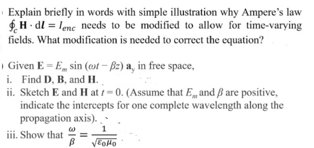 Explain briefly in words with simple illustration why Ampere's law
£. H· dl = lenc needs to be modified to allow for time-varying
fields. What modification is needed to correct the equation?
