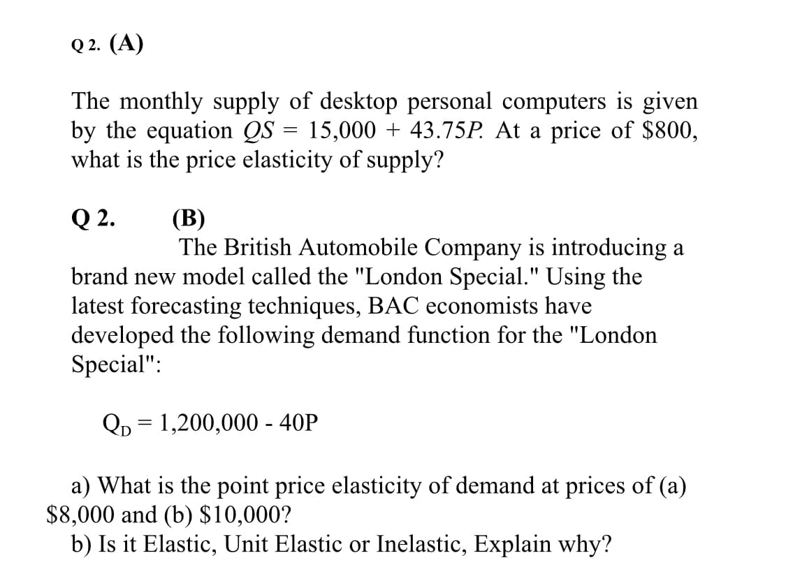 Q 2. (A)
The monthly supply of desktop personal computers is given
by the equation QS = 15,000 + 43.75P. At a price of $800,
what is the price elasticity of supply?
Q 2.
(В)
The British Automobile Company is introducing a
brand new model called the "London Special." Using the
latest forecasting techniques, BAC economists have
developed the following demand function for the "London
Special":
Qр 3 1,200,000- 40P
a) What is the point price elasticity of demand at prices of (a)
$8,000 and (b) $10,000?
b) Is it Elastic, Unit Elastic or Inelastic, Explain why?
