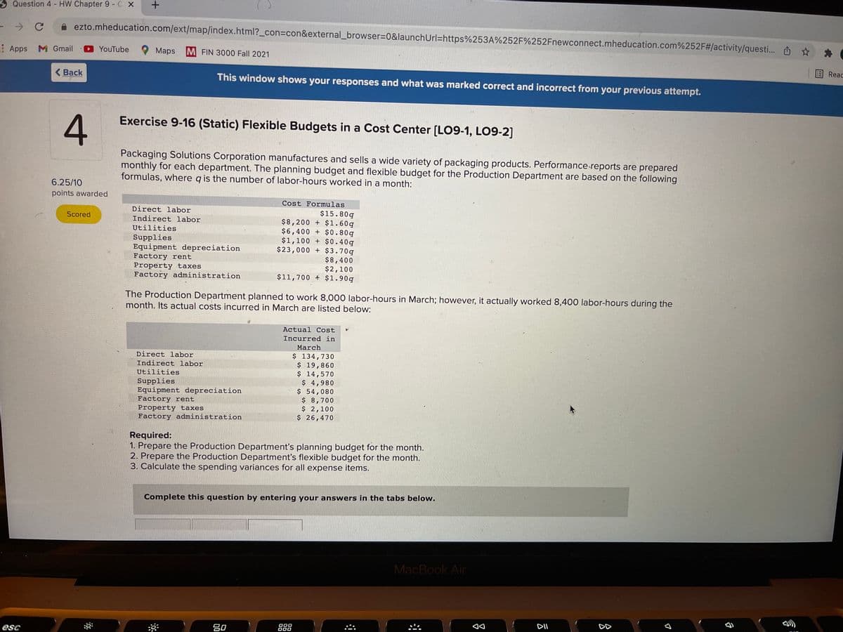 Question 4- HW Chapter 9 - C X
ezto.mheducation.com/ext/map/index.html?_con%3con&external_browser=D0&launchUrl=https%253A%252F%252Fnewconnect.mheducation.com%252F#/activity/questi..
Apps
M Gmail
YouTube
Мaps
M FIN 3000 Fall 2021
( Back
This window shows your responses and what was marked correct and incorrect from your previous attempt.
国Reac
Exercise 9-16 (Static) Flexible Budgets in a Cost Center [LO9-1, LO9-2]
Packaging Solutions Corporation manufactures and sells a wide variety of packaging products. Performance reports are prepared
monthly for each department. The planning budget and flexible budget for the Production Department are based on the following
formulas, where g is the number of labor-hours worked in a month:
6.25/10
points awarded
Cost Formulas
Direct labor
$15.80g
$8,200 + $1.60g
$6,400 + $0.80g
$1,100 + $0.40g
$23,000 + $3.70g
Scored
Indirect labor
Utilities
Supplies
Equipment depreciation
Factory rent
Property taxes
Factory administration
$8,400
$2,100
$11,700 + $1.90q
The Production Department planned to work 8,000 labor-hours in March; however, it actually worked 8,400 labor-hours during the
month. Its actual costs incurred in March are listed below:
Actual Cost
Incurred in
March
Direct labor
$ 134,730
$ 19,860
$ 14,570
$ 4,980
$ 54,080
$ 8,700
$ 2,100
$ 26,470
Indirect labor
Utilities
Supplies
Equipment depreciation
Factory rent
Property taxes
Factory administration
Required:
1. Prepare the Production Department's planning budget for the month.
2. Prepare the Production Department's flexible budget for the month.
3. Calculate the spending variances for all expense items.
Complete this question by entering your answers in the tabs below.
MacBook Air
esc
吕0
O00
O00
DII
DD
4.

