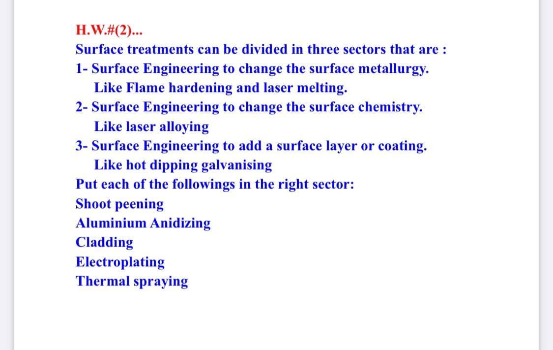 H.W.#(2)...
Surface treatments can be divided in three sectors that are :
1- Surface Engineering to change the surface metallurgy.
Like Flame hardening and laser melting.
2- Surface Engineering to change the surface chemistry.
Like laser alloying
3- Surface Engineering to add a surface layer or coating.
Like hot dipping galvanising
Put each of the followings in the right sector:
Shoot peening
Aluminium Anidizing
Cladding
Electroplating
Thermal spraying
