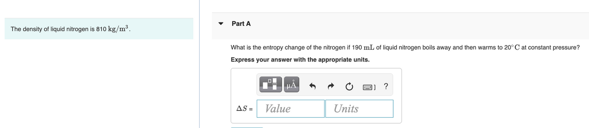 The density of liquid nitrogen is 810 kg/m³.
Part A
What is the entropy change of the nitrogen if 190 mL of liquid nitrogen boils away and then warms to 20°C at constant pressure?
Express your answer with the appropriate units.
AS =
Value
Units
?