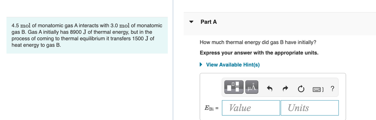 4.5 mol of monatomic gas A interacts with 3.0 mol of monatomic
gas B. Gas A initially has 8900 J of thermal energy, but in the
process of coming to thermal equilibrium it transfers 1500 J of
heat energy to gas B.
Part A
How much thermal energy did gas B have initially?
Express your answer with the appropriate units.
► View Available Hint(s)
μÅ
Ebi =
Value
Units
X