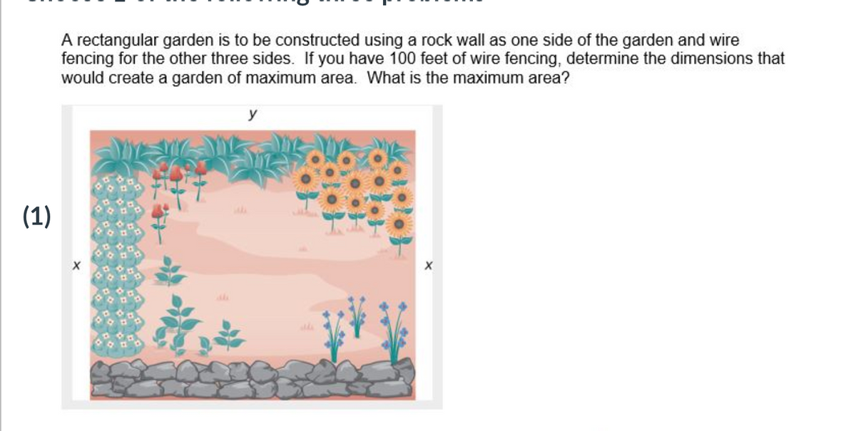 A rectangular garden is to be constructed using a rock wall as one side of the garden and wire
fencing for the other three sides. If you have 100 feet of wire fencing, determine the dimensions that
would create a garden of maximum area. What is the maximum area?
y
(1)
