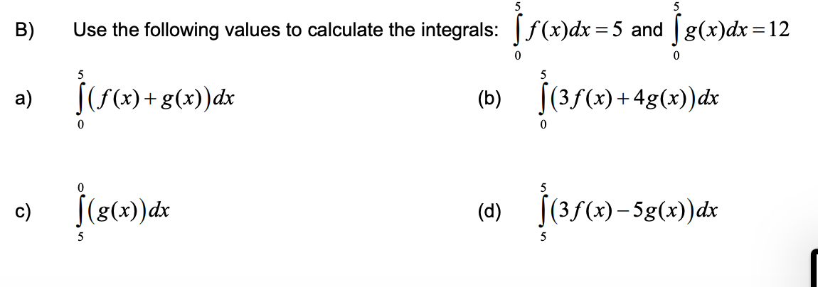 B)
Use the following values to calculate the integrals: f(x)dx=5 and g(x)dx =12
5
[(f(x) +g(x))dx
(b) (35(x) + 4g(x))dx
|(3f(x)+4g(x))dx
a)
c)
(4) j(3/(4)– 5g(x)dx
(d)
