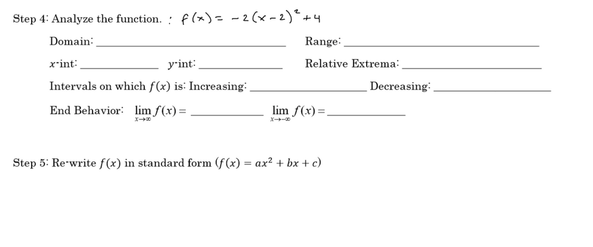 Step 4: Analyze the function. : f(x)= -2(x -2)"+4
Domain:
Range:
x-int:
yrint:
Relative Extrema:
Intervals on which f(x) is: Increasing:
Decreasing:
End Behavior: lim f(x)=
lim f(x) =
X00
X→ーの
Step 5: Re-write f(x) in standard form (f (x) = ax² + bx + c)

