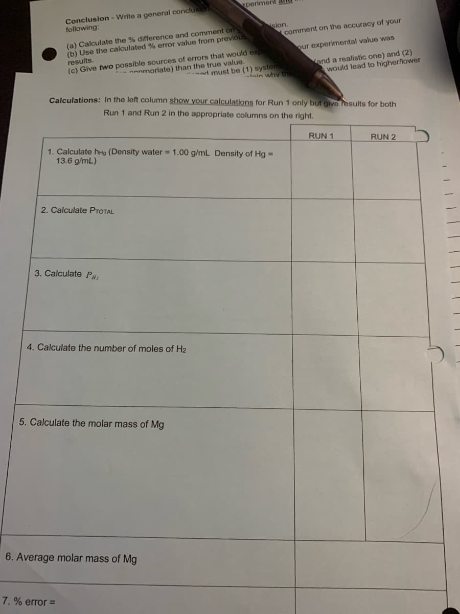 xperiment and
Conclusion - Write a general conclusic
following:
sion.
comment on the accuracy of your
(a) Calculate the % difference and comment on
(b) Use the calculated % error value from previous
results.
(c) Give two possible sources of errors that would exp
our experimental value was
*ad must be (1) system
inin why th
and a realistic one) and (2)
would lead to higher/lower
annmoriate) than the true value.
Calculations: In the left column show your calculations for Run 1 only but give results for both
Run 1 and Run 2 in the appropriate columns on the right.
RUN 1
RUN 2
1. Calculate hHg (Density water = 1.00 g/mL Density of Hg =
13.6 g/mL)
2. Calculate PTOTAL
3. Calculate PH;
4. Calculate the number of moles of H2
5. Calculate the molar mass of Mg
6. Average molar mass of Mg
7. % error =
