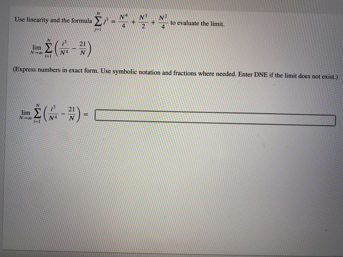 Use linearity and the formula j
N4
N2
to evaluate the limit.
4
N3
4
2
j=1
:3
21
lim
N4
i=1
(Express numbers in exact form. Use symbolic notation and fractions where needed. Enter DNE if the limit does not exist.)
lim
21
N4
N
i=1
