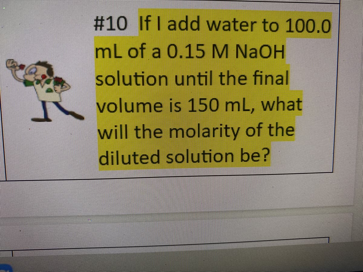 #10 If I add water to 100.0
mL of a 0.15 M NAOH
solution until the final
volume is 150 mL, what
will the molarity of the
diluted solution be?
