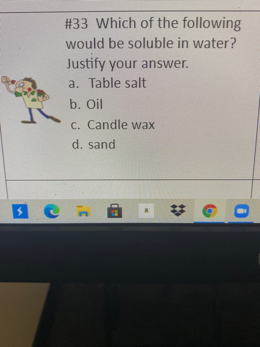 #33 Which of the following
would be soluble in water?
Justify your answer.
a. Table salt
b. Oil
C. Candle wax
d. sand
%23
