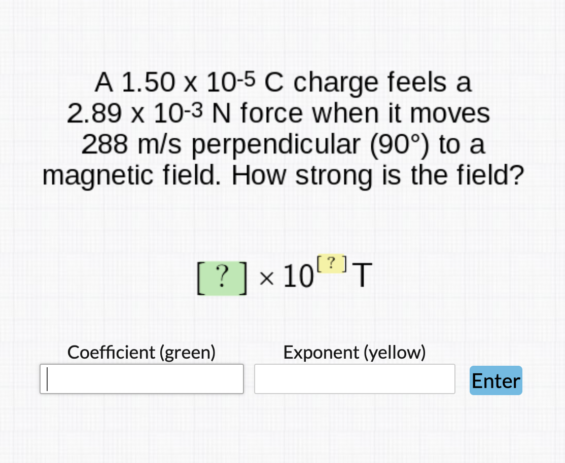A 1.50 x 10-5 C charge feels a
2.89 x 10-3 N force when it moves
288 m/s perpendicular (90°) to a
magnetic field. How strong is the field?
? ] x 10?]T
Coefficient (green)
Exponent (yellow)
Enter

