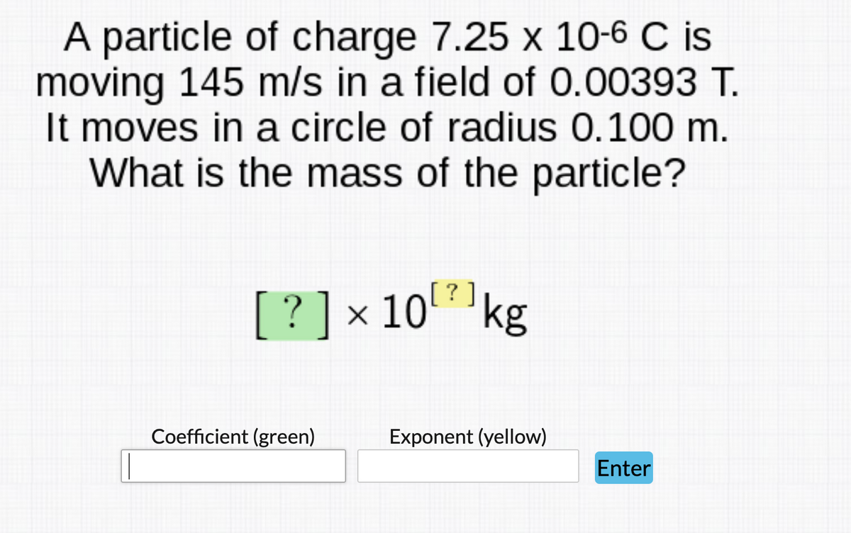 A particle of charge 7.25 x 10-6 C is
moving 145 m/s in a field of 0.00393 T.
It moves in a circle of radius 0.100 m.
What is the mass of the particle?
? ]
[ ?]x 10kg
Coefficient (green)
Exponent (yellow)
Enter
