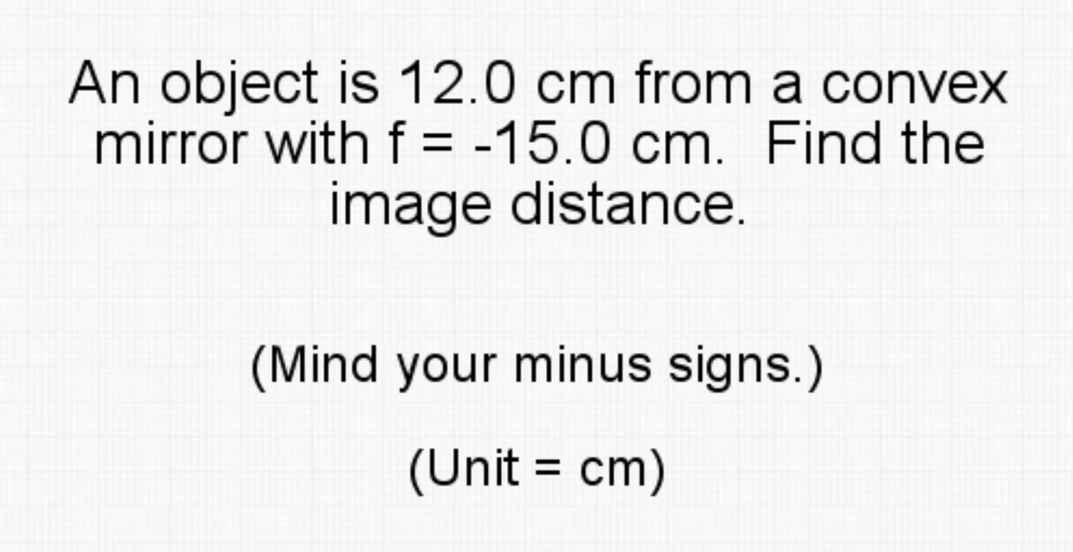 An object is 12.0 cm from a convex
mirror with f = -15.0 cm. Find the
image distance.
(Mind your minus signs.)
(Unit = cm)
