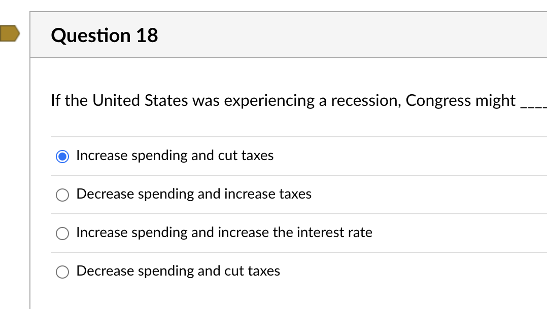 Question 18
If the United States was experiencing a recession, Congress might
Increase spending and cut taxes
Decrease spending and increase taxes
Increase spending and increase the interest rate
Decrease spending and cut taxes
