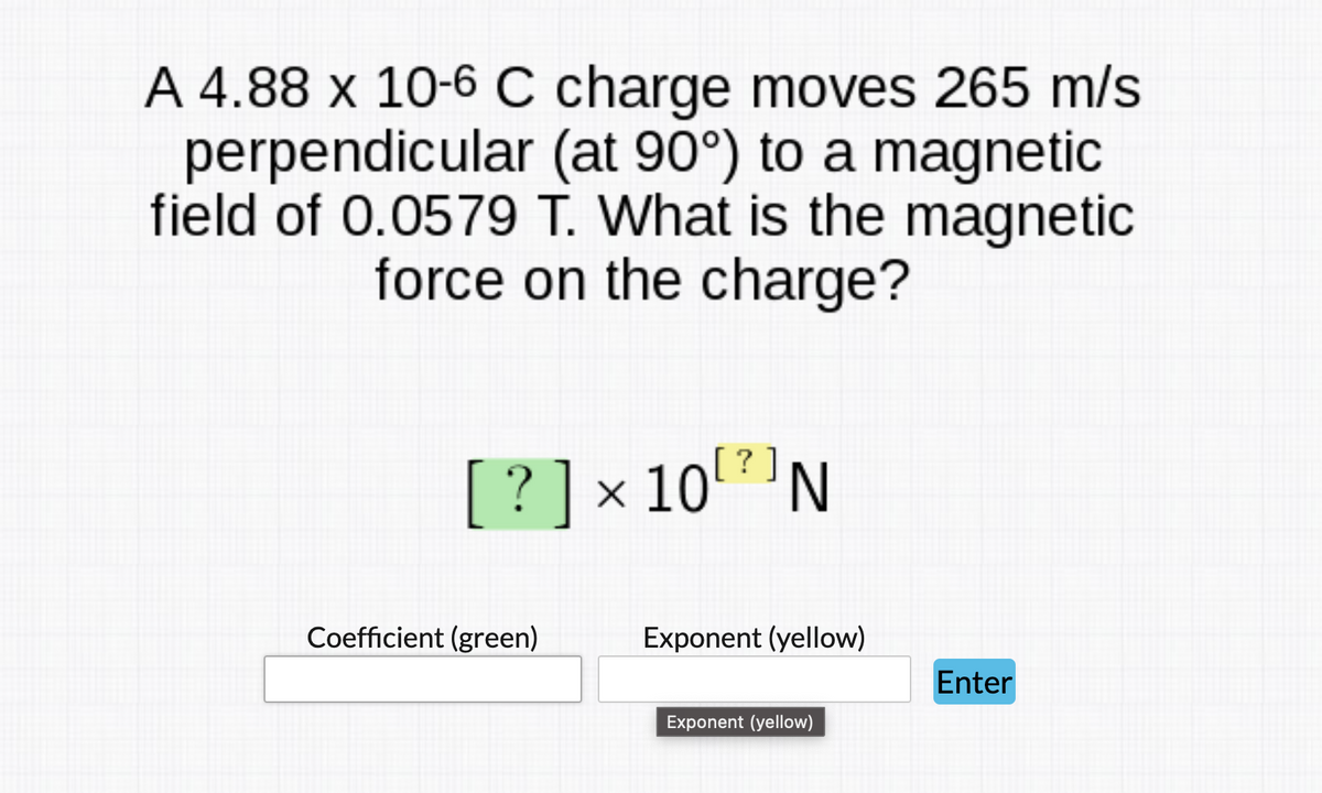 A 4.88 x 10-6 C charge moves 265 m/s
perpendicular (at 90°) to a magnetic
field of 0.0579 T. What is the magnetic
force on the charge?
[
?]
[? ]x 10
'N
Coefficient (green)
Exponent (yellow)
Enter
Exponent (yellow)
