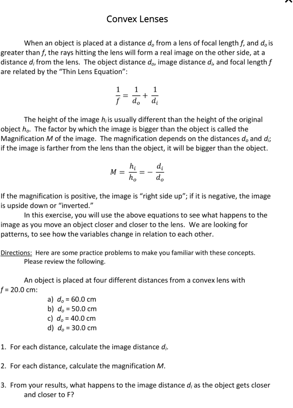 Convex Lenses
When an object is placed at a distance d, from a lens of focal length f, and d, is
greater than f, the rays hitting the lens will form a real image on the other side, at a
distance d; from the lens. The object distance do, image distance d;, and focal length f
are related by the "Thin Lens Equation":
1
1
+
d." di
The height of the image h; is usually different than the height of the original
object ho. The factor by which the image is bigger than the object is called the
Magnification M of the image. The magnification depends on the distances do and d;
if the image is farther from the lens than the object, it will be bigger than the object.
hị
M =
di
ho
do
If the magnification is positive, the image is "right side up"; if it is negative, the image
is upside down or "inverted."
In this exercise, you will use the above equations to see what happens to the
image as you move an object closer and closer to the lens. We are looking for
patterns, to see how the variables change in relation to each other.
Directions: Here are some practice problems to make you familiar with these concepts.
Please review the following.
An object is placed at four different distances from a convex lens with
f = 20.0 cm:
a) do = 60.0 cm
b) do = 50.0 cm
c) do = 40.0 cm
d) do = 30.0 cm
1. For each distance, calculate the image distance d;.
2. For each distance, calculate the magnification M.
3. From your results, what happens to the image distance d; as the object gets closer
and closer to F?
