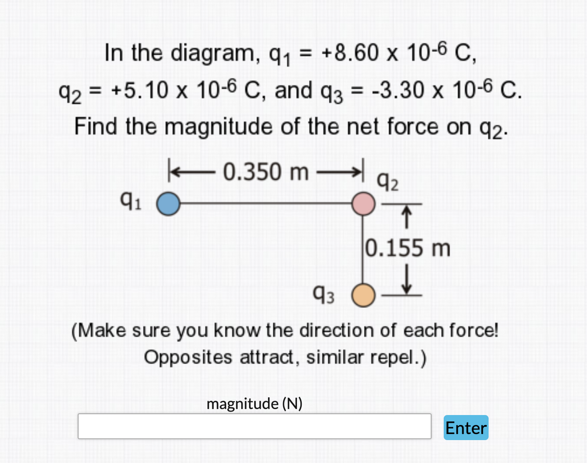 In the diagram, q1 = +8.60 x 10-6 C,
%3D
92 = +5.10 x 10-6 C, and q3 = -3.30 x 10-6 C.
Find the magnitude of the net force on q2.
- 0.350 m
92
0.155 m
93
(Make sure you know the direction of each force!
Opposites attract, similar repel.)
magnitude (N)
Enter
