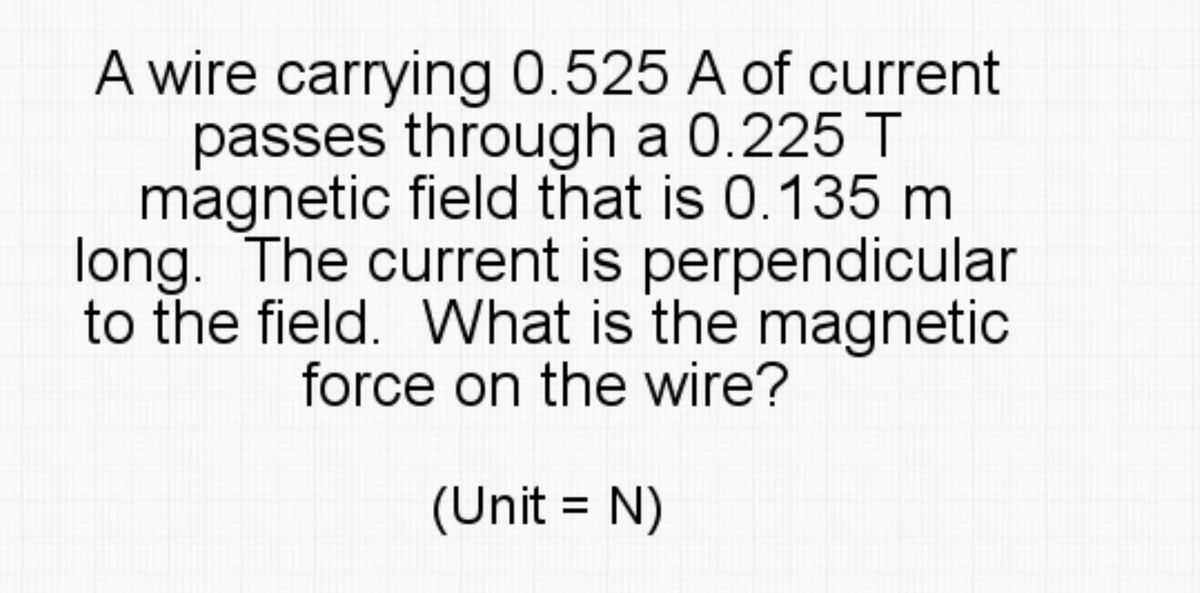 A wire carrying 0.525 A of current
passes through a 0.225 T
magnetic field that is 0.135 m
long. The current is perpendicular
to the field. What is the magnetic
force on the wire?
(Unit = N)
%3D
