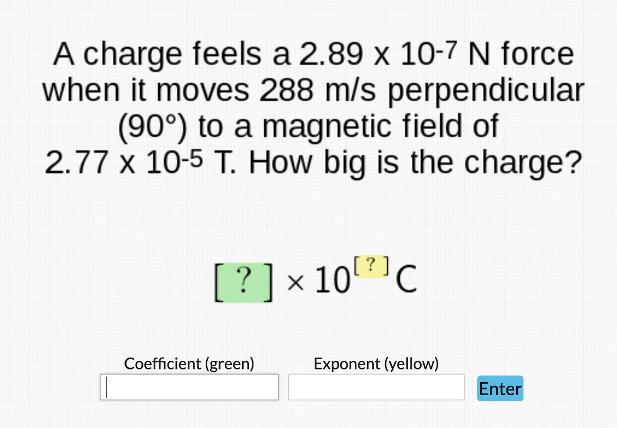 A charge feels a 2.89 x 10-7 N force
when it moves 288 m/s perpendicular
(90°) to a magnetic field of
2.77 x 10-5 T. How big is the charge?
[?]× 10?'C
Coefficient (green)
Exponent (yellow)
Enter
