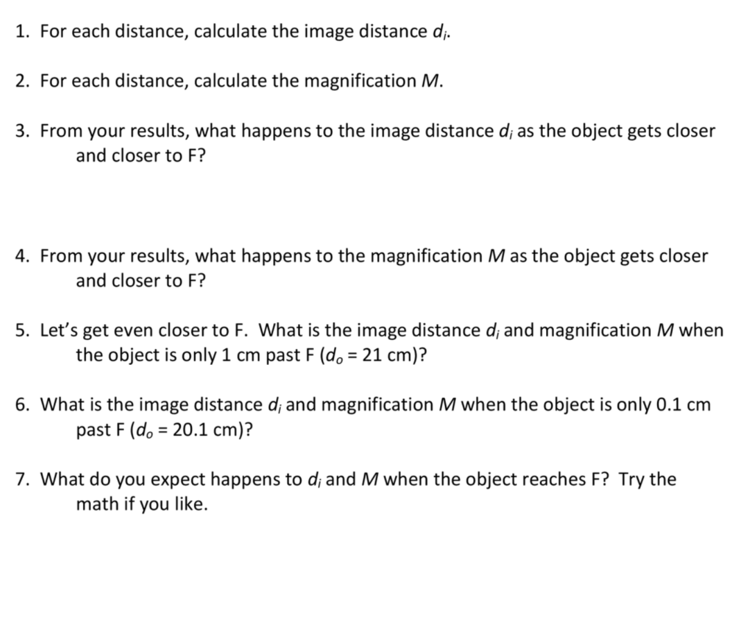 1. For each distance, calculate the image distance d;.
2. For each distance, calculate the magnification M.
3. From your results, what happens to the image distance d; as the object gets closer
and closer to F?
4. From your results, what happens to the magnification M as the object gets closer
and closer to F?
5. Let's get even closer to F. What is the image distance d; and magnification M when
the object is only 1 cm past F (do = 21 cm)?
6. What is the image distance d; and magnification M when the object is only 0.1 cm
past F (do = 20.1 cm)?
%3D
7. What do you expect happens to d; and M when the object reaches F? Try the
math if you like.
