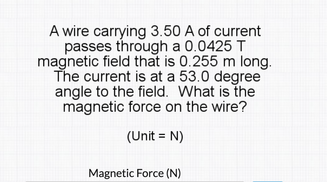 A wire carrying 3.50 A of current
passes through a 0.0425 T
magnetic field that is 0.255 m long.
The current is at a 53.0 degree
angle to the field. What is the
magnetic force on the wire?
(Unit = N)
Magnetic Force (N)
