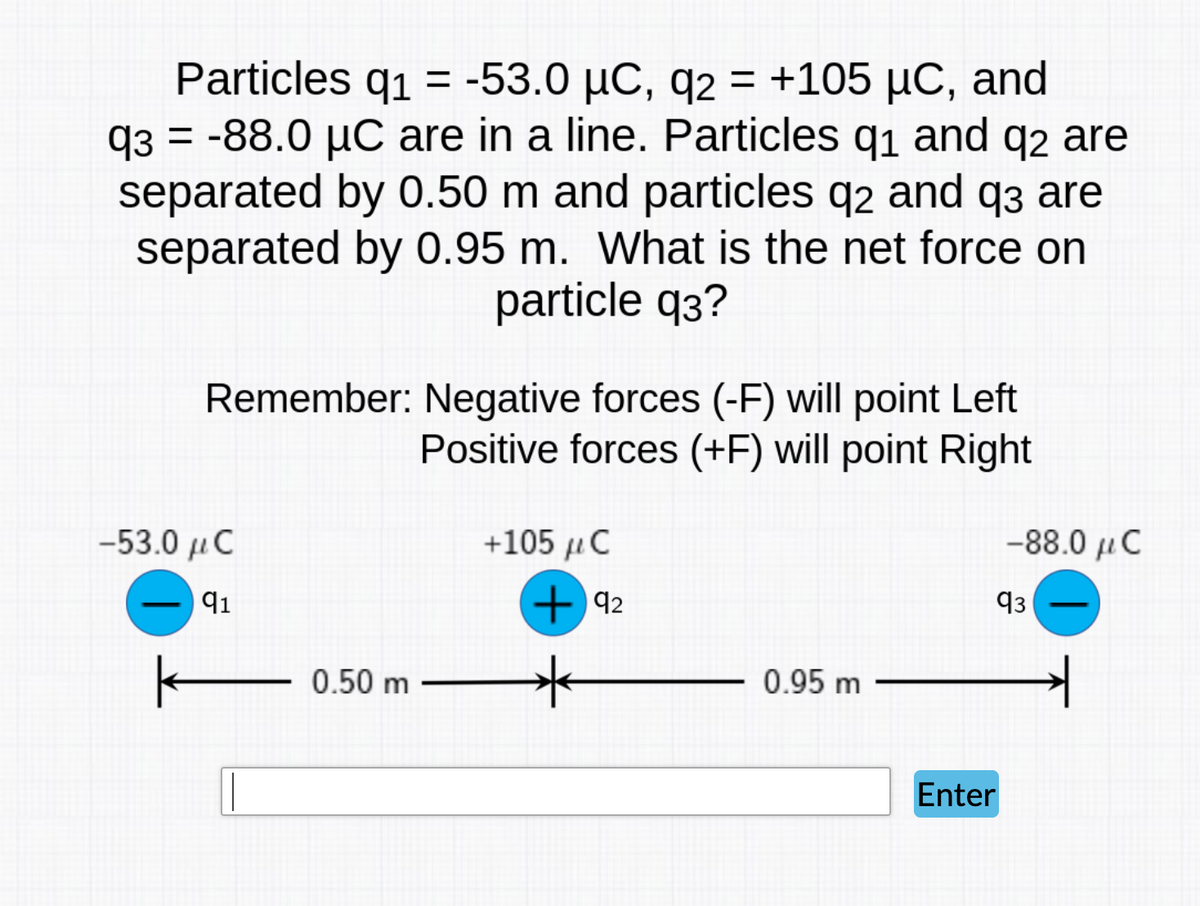Particles q1 = -53.0 µC, q2 = +105 µC, and
q3 = -88.0 µC are in a line. Particles q1 and q2 are
separated by 0.50 m and particles q2 and q3 are
separated by 0.95 m. What is the net force on
particle q3?
Remember: Negative forces (-F) will point Left
Positive forces (+F) will point Right
-53.0 μ C
+105 uC
-88.0 µC
91
+ 42
q3
E 0.50 m
0.95 m
Enter

