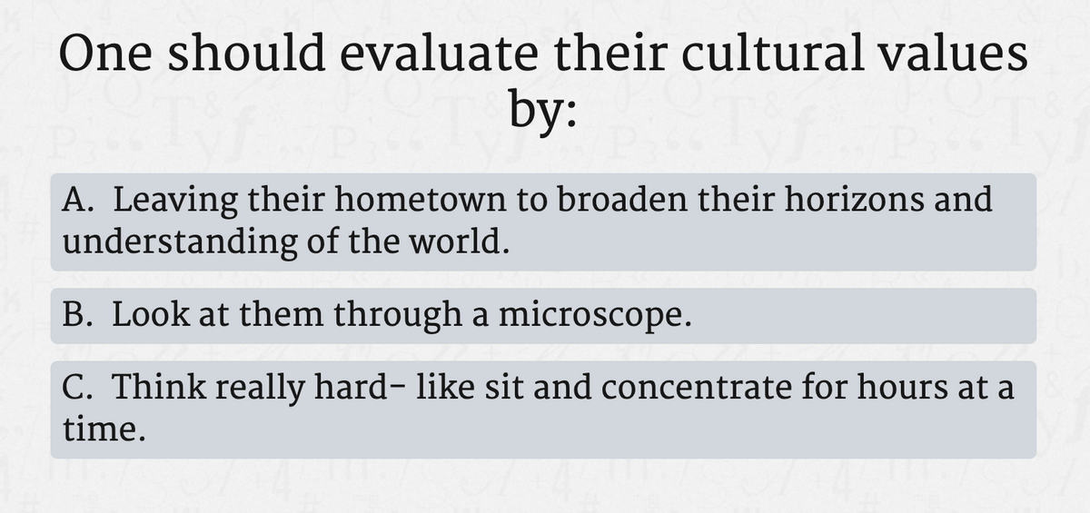 One should evaluate their cultural values
by:
A. Leaving their hometown to broaden their horizons and
understanding of the world.
B. Look at them through a microscope.
C. Think really hard- like sit and concentrate for hours at a
time.
