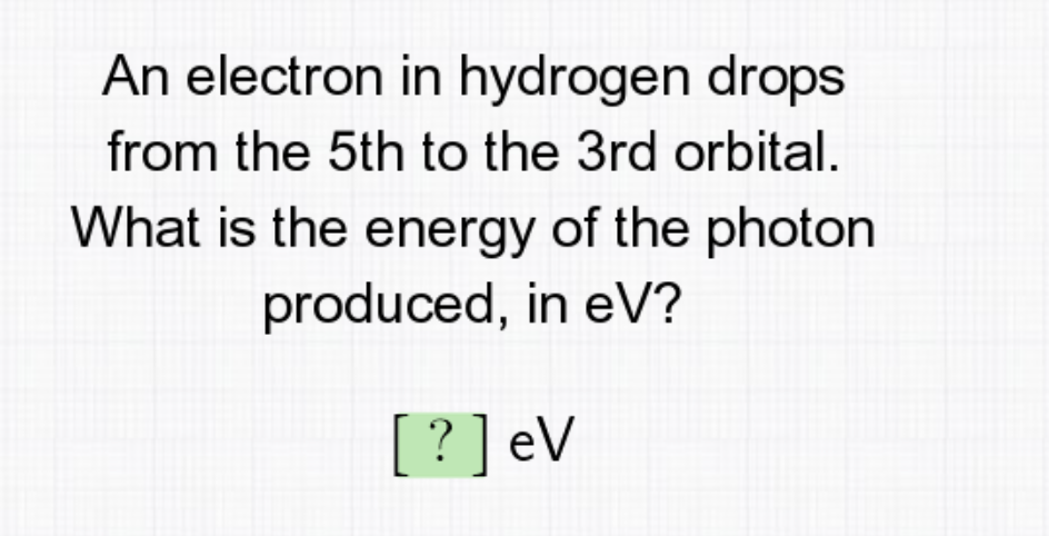 An electron in hydrogen drops
from the 5th to the 3rd orbital.
What is the energy of the photon
produced, in eV?
[?] eV
