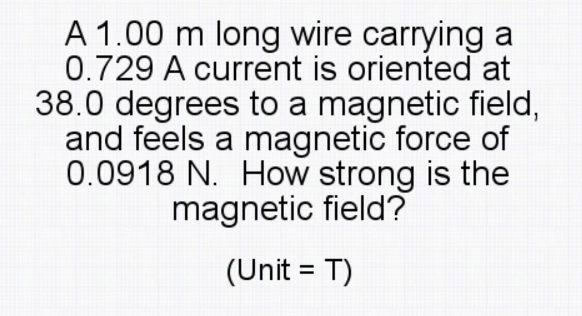 A 1.00 m long wire carrying a
0.729 A current is oriented at
38.0 degrees to a magnetic field,
and feels a magnetic force of
0.0918 N. How strong is the
magnetic field?
(Unit = T)

