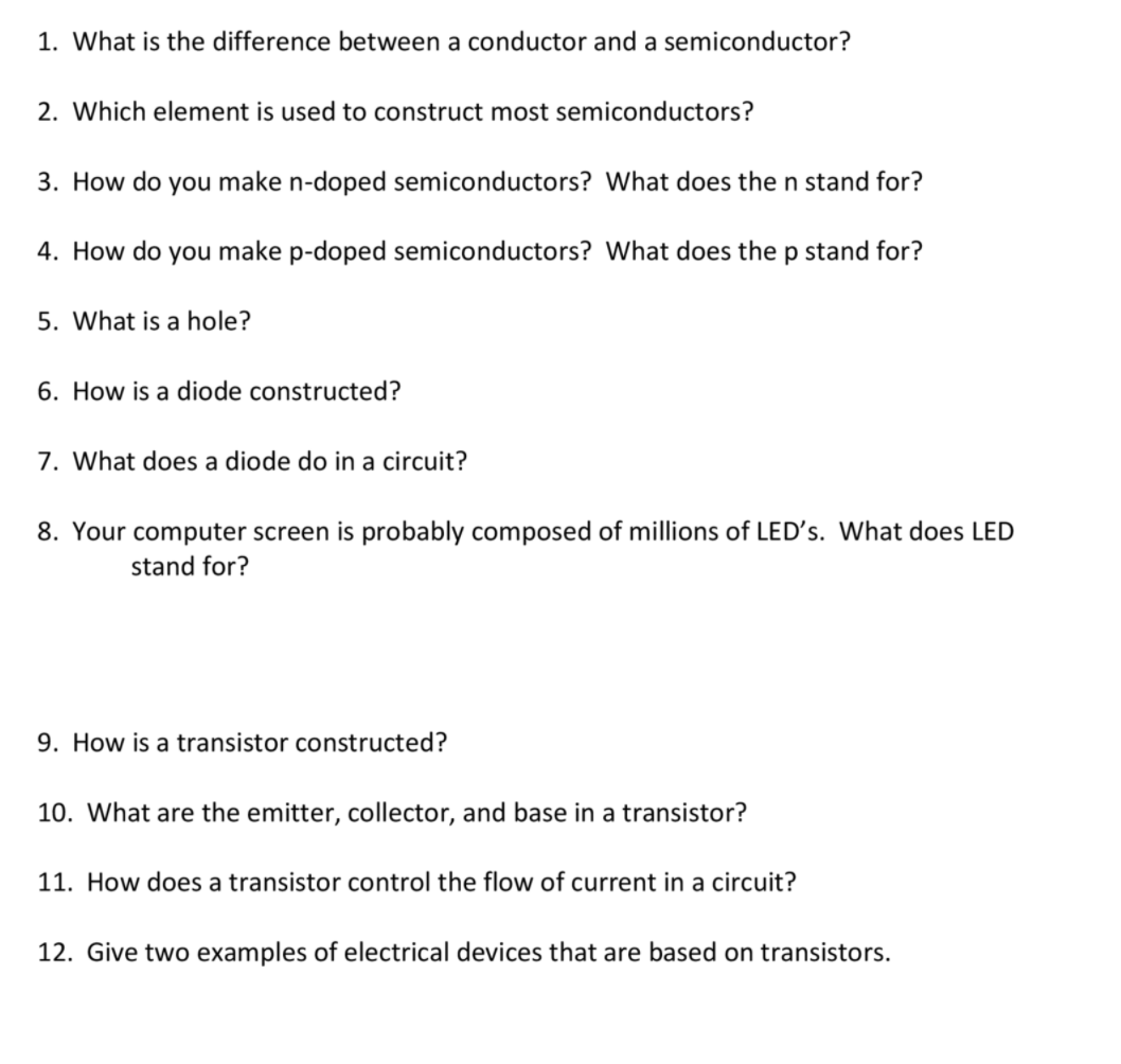 1. What is the difference between a conductor and a semiconductor?
2. Which element is used to construct most semiconductors?
3. How do you make n-doped semiconductors? What does the n stand for?
4. How do you make p-doped semiconductors? What does the p stand for?
5. What is a hole?
6. How is a diode constructed?
7. What does a diode do in a circuit?
8. Your computer screen is probably composed of millions of LED's. What does LED
stand for?
9. How is a transistor constructed?
10. What are the emitter, collector, and base in a transistor?
11. How does a transistor control the flow of current in a circuit?
12. Give two examples of electrical devices that are based on transistors.