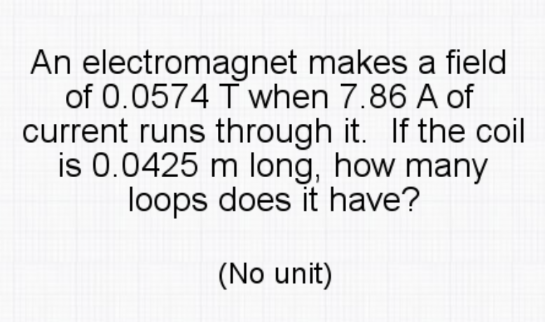 An electromagnet makes a field
of 0.0574 T when 7.86 A of
current runs through it. If the coil
is 0.0425 m long, how many
loops does it have?
(No unit)
