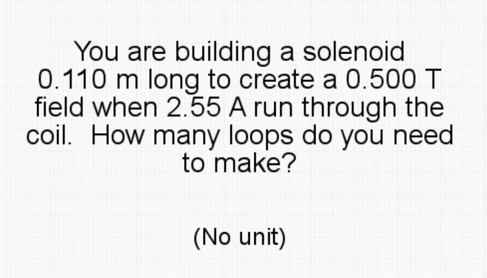 You are building a solenoid
0.110 m long to create a 0.500 T
field when 2.55 A run through the
coil. How many loops do you need
to make?
(No unit)
