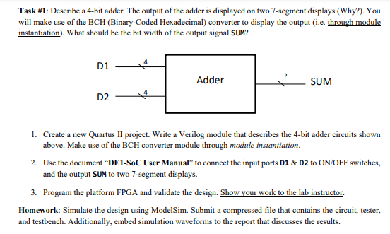 Task #1: Describe a 4-bit adder. The output of the adder is displayed on two 7-segment displays (Why?). You
will make use of the BCH (Binary-Coded Hexadecimal) converter to display the output (i.e. through module
instantiation). What should be the bit width of the output signal SUM?
D1
Adder
SUM
D2
1. Create a new Quartus II project. Write a Verilog module that describes the 4-bit adder circuits shown
above. Make use of the BCH converter module through module instantiation.
2. Use the document “DE1-SoC User Manual" to connect the input ports D1 & D2 to ON/OFF switches,
and the output SUM to two 7-segment displays.
3. Program the platform FPGA and validate the design. Show your work to the lab instructor.
Homework: Simulate the design using ModelSim. Submit a compressed file that contains the circuit, tester,
and testbench. Additionally, embed simulation waveforms to the report that discusses the results.
