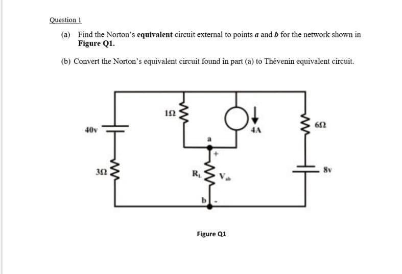 Question 1
(a) Find the Norton's equivalent circuit external to points a and b for the network shown in
Figure Q1.
(b) Convert the Norton's equivalent circuit found in part (a) to Thévenin equivalent circuit.
40v
4A
32
R
8v
b
Figure Q1
ww
ww
