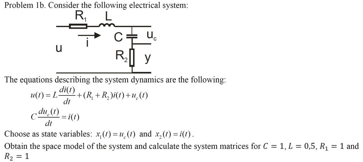 Problem 1b. Consider the following electrical system:
R,
C= u.
R| y
The equations describing the system dynamics are the following:
di(t)
+(R, + R,)i(t)+u.(t)
dt
и() — L
adu (t)
= i(1)
dt
Choose as state variables: x, (t1) = u (t) and x, (1) = i(t).
Obtain the space model of the system and calculate the system matrices for C = 1, L = 0,5, R1 = 1 and
R2 = 1
