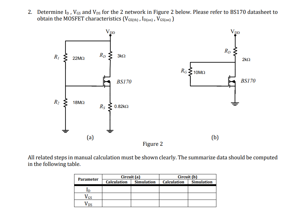 2. Determine Ip, VGs and Vps for the 2 network in Figure 2 below. Please refer to BS170 datasheet to
obtain the MOSFET characteristics (Vcs(th) , Ip(on) , Vcs(on) )
VDD
VpD
Rp
R1
Rp
3k2
22MQ
2k2
RGE 10MO
BS170
BS170
R2
18ΜΩ
Rs
0.82KO
(a)
(b)
Figure 2
All related steps in manual calculation must be shown clearly. The summarize data should be computed
in the following table.
Circuit (a)
Circuit (b)
Parameter
Calculation
Simulation
Calculation
Simulation
ID
VGs
Vps
