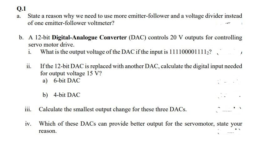 Q.1
State a reason why we need to use more emitter-follower and a voltage divider instead
of one emitter-follower voltmeter?
а.
b. A 12-bit Digital-Analogue Converter (DAC) controls 20 V outputs for controlling
servo motor drive.
What is the output voltage of the DAC if the input is 1111000011112?
If the 12-bit DAC is replaced with another DAC, calculate the digital input needed
for output voltage 15 V?
a) 6-bit DAC
ii.
b) 4-bit DAC
iii. Calculate the smallest output change for these three DACs.
iv. Which of these DACS can provide better output for the servomotor, state your
reason.
