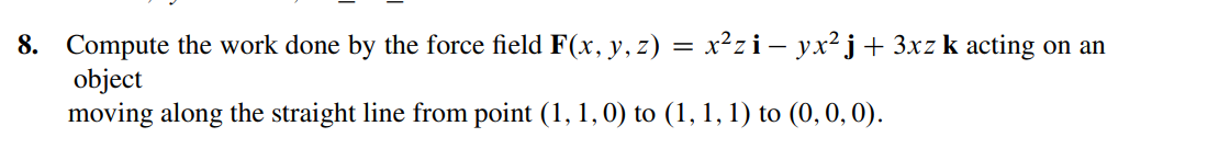 8. Compute the work done by the force field F(x, y, z) = x²zi- yx²j+ 3xzk acting on an
object
moving along the straight line from point (1, 1, 0) to (1, 1, 1) to (0, 0, 0).
