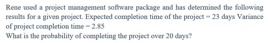 Rene used a project management software package and has determined the following
results for a given project. Expected completion time of the project = 23 days Variance
of project completion time = 2.85
What is the probability of completing the project over 20 days?
