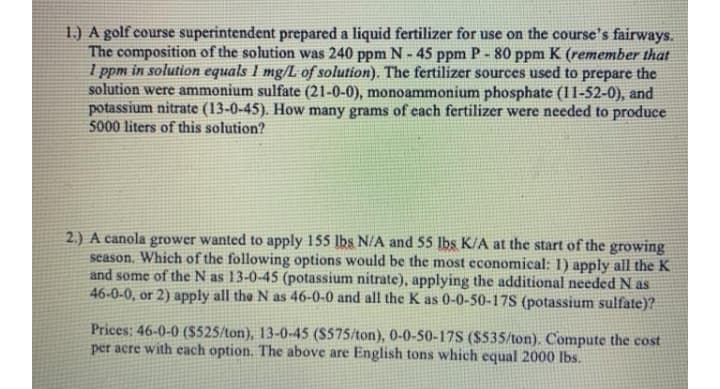 1.) A golf course superintendent prepared a liquid fertilizer for use on the course's fairways.
The composition of the solution was 240 ppm N - 45 ppm P - 80 ppm K (remember that
I ppm in solution equals 1 mg/L of solution). The fertilizer sources used to prepare the
solution were ammonium sulfate (21-0-0), monoammonium phosphate (11-52-0), and
potassium nitrate (13-0-45). How many grams of each fertilizer were needed to produce
5000 liters of this solution?
2.) A canola grower wanted to apply 155 lbs N/A and 55 Ibs K/A at the start of the growing
season. Which of the following options would be the most economical: 1) apply all the K
and some of the N as 13-0-45 (potassium nitrate), applying the additional needed N as
46-0-0, or 2) apply all the N as 46-0-0 and all the K as 0-0-50-17S (potassium sulfate)?
Prices: 46-0-0 ($525/ton), 13-0-45 ($575/ton), 0-0-50-17S ($535/ton). Compute the cost
per acre with each option. The above are English tons which equal 2000 lbs.
