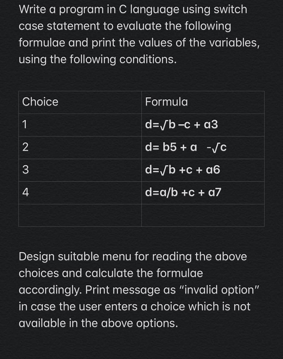 Write a program in C language using switch
case statement to evaluate the following
formulae and print the values of the variables,
using the following conditions.
Choice
Formula
1
d=/b -c + a3
d= b5 + a -/c
d=/b +c + a6
4
d=a/b +c + a7
Design suitable menu for reading the above
choices and calculate the formulae
accordingly. Print message as "invalid option"
in case the user enters a choice which is not
available in the above options.
