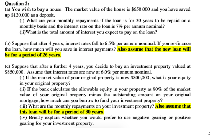 Question 2:
(a) You wish to buy a house. The market value of the house is $650,000 and you have saved
up $120,000 as a deposit.
(i) What are your monthly repayments if the loan is for 30 years to be repaid on a
monthly basis and the interest rate on the loan is 7% per annum nominal?
(ii)What is the total amount of interest you expect to pay on the loan?
(b) Suppose that after 4 years, interest rates fall to 6.5% per annum nominal. If you re-finance
the loan, how much will you save in interest payments? Also assume that the new loan will
be for a period of 26 years.
(c) Suppose that after a further 4 years, you decide to buy an investment property valued at
$850,000. Assume that interest rates are now at 6.0% per annum nominal.
(i) If the market value of your original property is now $800,000, what is your equity
in your original property?
(ii) If the bank calculates the allowable equity in your property as 80% of the market
value of your original property minus the outstanding amount on your original
mortgage, how much can you borrow to fund your investment property?
(iii) What are the monthly repayments on your investment property? Also assume that
this loan will be for a period of 30 years.
(iv) Briefly explain whether you would prefer to use negative gearing or positive
gearing for your investment property.
