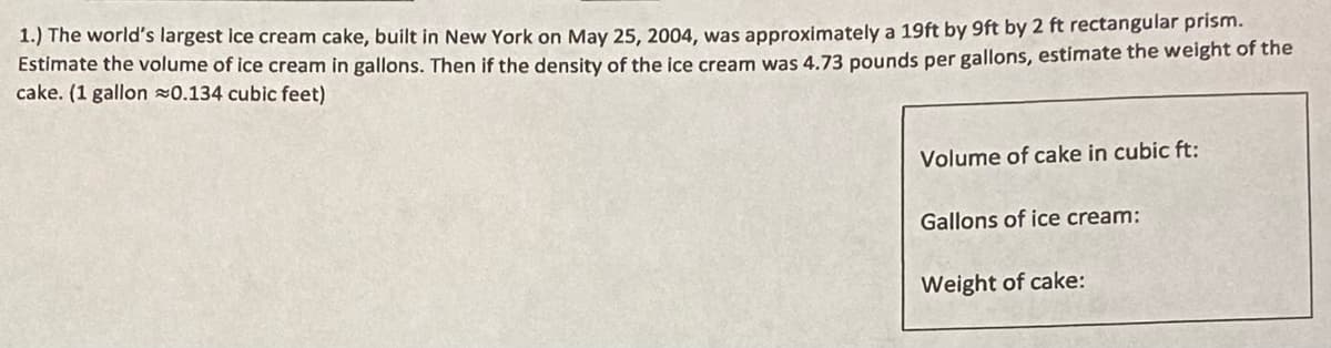 1.) The world's largest ice cream cake, built in New York on May 25, 2004, was approximately a 19ft by 9ft by 2 ft rectangular prism.
Estimate the volume of ice cream in gallons. Then if the density of the ice cream was 4.73 pounds per gallons, estimate the weight of the
cake. (1 gallon z0.134 cubic feet)
Volume of cake in cubic ft:
Gallons of ice cream:
Weight of cake:
