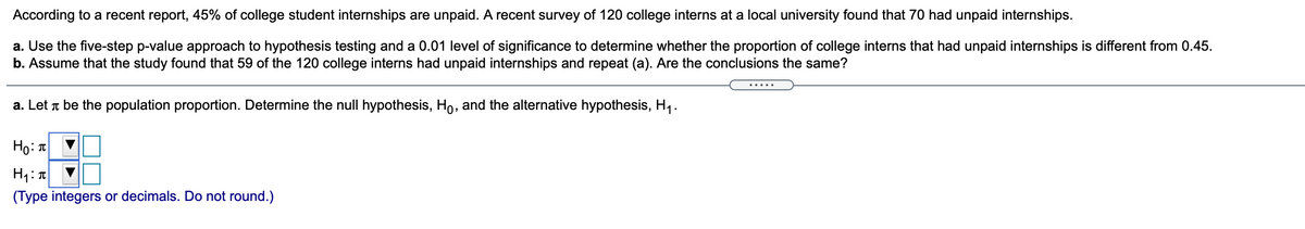 According to a recent report, 45% of college student internships are unpaid. A recent survey of 120 college interns at a local university found that 70 had unpaid internships.
a. Use the five-step p-value approach to hypothesis testing and a 0.01 level of significance to determine whether the proportion of college interns that had unpaid internships is different from 0.45.
b. Assume that the study found that 59 of the 120 college interns had unpaid internships and repeat (a). Are the conclusions the same?
....
a. Let r be the population proportion. Determine the null hypothesis, Ho, and the alternative hypothesis, H1.
Ho: T
(Type integers or decimals. Do not round.)

