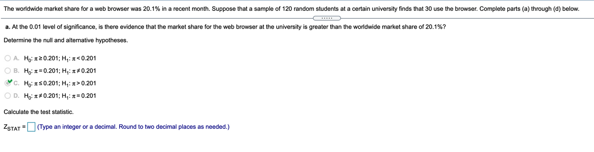 The worldwide market share for a web browser was 20.1% in a recent month. Suppose that a sample of 120 random students at a certain university finds that 30 use the browser. Complete parts (a) through (d) below.
.....
a. At the 0.01 level of significance, is there evidence that the market share for the web browser at the university is greater than the worldwide market share of 20.1%?
Determine the null and alternative hypotheses.
A. Ho: T20.201; H,: ↑< 0.201
В. Но: п%3D0.201;B Н,: л#0.201
С. Но: пS0.201;B H;: 1> 0.201
D. Ho: л#0.201; Н,: л%3D0.201
Calculate the test statistic.
ZSTAT =
(Type an integer or a decimal. Round to two decimal places as needed.)
%3D
